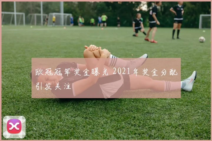 欧冠冠军奖金曝光 2021年奖金分配引发关注
