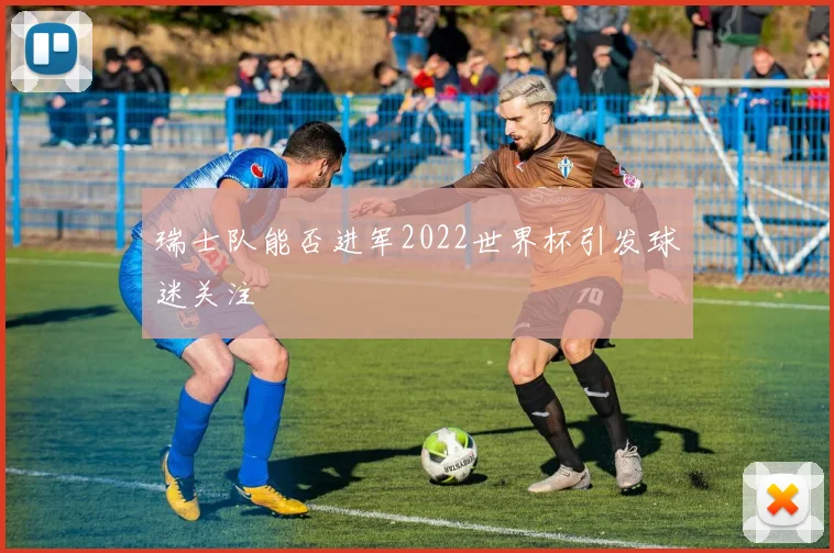 瑞士队能否进军2022世界杯引发球迷关注
