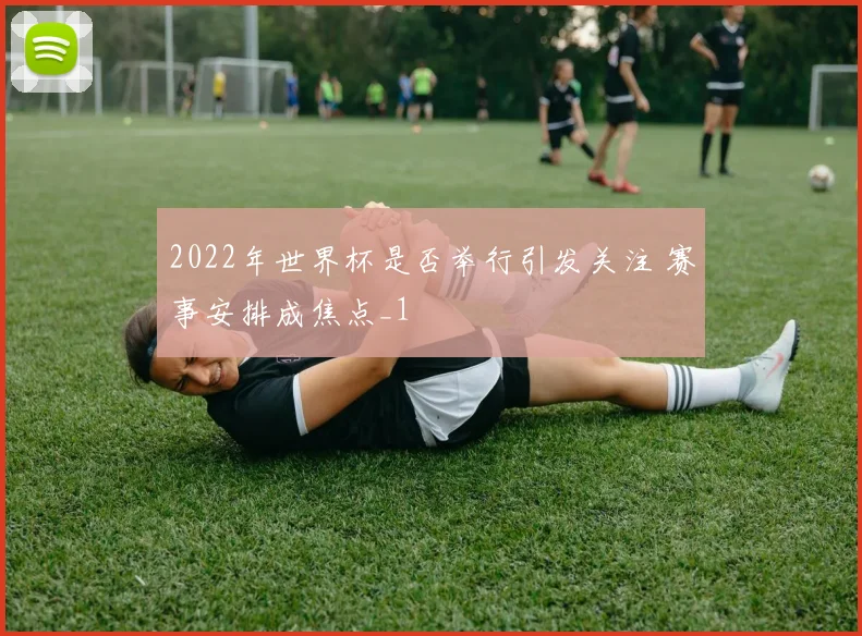 2022年世界杯是否举行引发关注 赛事安排成焦点_1