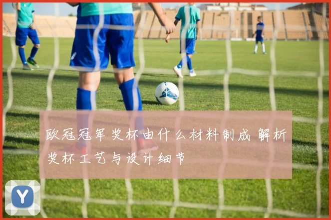 欧冠冠军奖杯由什么材料制成 解析奖杯工艺与设计细节