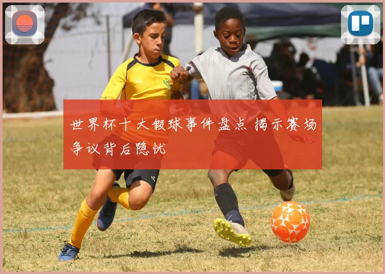 世界杯十大假球事件盘点 揭示赛场争议背后隐忧