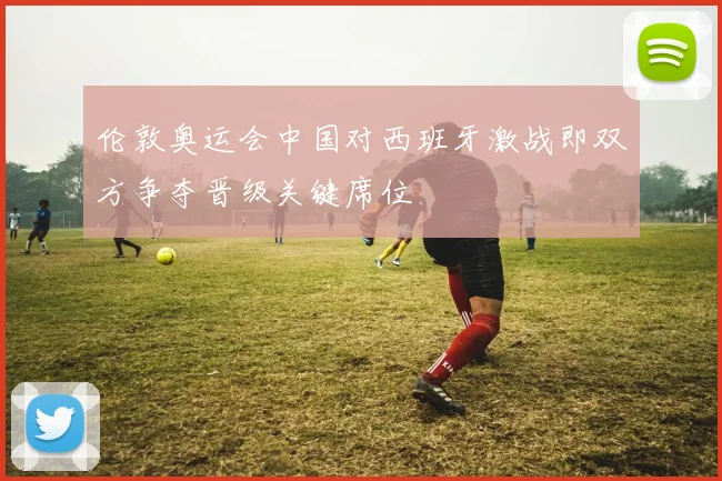 伦敦奥运会中国对西班牙激战即双方争夺晋级关键席位